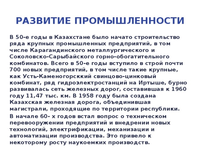 Развитие промышленности В 50-е годы в Казахстане было начато строительство ряда крупных промышленных предприятий, в том числе Карагандинского металлургического и Соколовско-Сарыбайского горно-обогатительного комбинатов. Всего в 50-е годы вступило в строй почти 700 новых предприятий, в том числе такие крупные, как Усть-Каменогорсккий свинцово-цинковый комбинат, ряд гидроэлектростанций на Иртыше, бурно развивалась сеть железных дорог, составившая к 1960 году 11,47 тыс. км. В 1958 году была создана Казахская железная дорога, объединившая магистрали, проходящие по территории республики. В начале 60- х годов встал вопрос о техническом перевооружении предприятий и внедрении новых технологий, электрификации, механизации и автоматизации производства. Это привело к некоторому росту наукоемких производств.