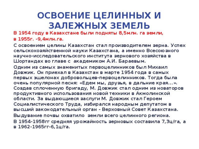 Освоение целинных и залежных земель В 1954 году в Казахстане были подняты 8,5млн. га земли, в 1955г. -9,4млн.га. С освоением целины Казахстан стал производителем зерна. Успех сельскохозяйственной науки Казахстана, а именно Всесоюзного научно-исследовательского института зернового хозяйства в Шортандах во главе с академиком А.И. Бараевым. Одним из самых знаменитых первоцелинников был Михаил Довжик. Он приехал в Казахстан в марте 1954 года в самых первых эшелонах добровольцев-первоцелинников. Тогда была очень популярной песня: «Едем мы, друзья, в дальние края...». Создав сплоченную бригаду, М. Довжик стал одним из новаторов продуктивного использования новой техники в Акмолинской области. За выдающиеся заслуги М. Довжик стал Героем Социалистического Труда, избирался народным депутатом в высший законодательный орган - Верховный Совет Казахстана. Выдувание почвы охватило земли всего целинного региона. В 1954-1958гг средняя урожайность зерновых составила 7,3ц/га, а в 1962-1965гг-6,1ц/га.