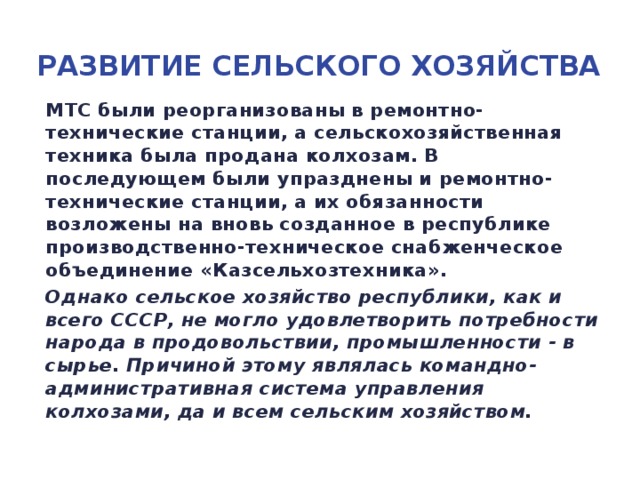 Развитие сельского хозяйства МТС были реорганизованы в ремонтно-технические станции, а сельскохозяйственная техника была продана колхозам. В последующем были упразднены и ремонтно-технические станции, а их обязанности возложены на вновь созданное в республике производственно-техническое снабженческое объединение «Казсельхозтехника». Однако сельское хозяйство республики, как и всего СССР, не могло удовлетворить потребности народа в продовольствии, промышленности - в сырье. Причиной этому являлась командно-административная система управления колхозами, да и всем сельским хозяйством.