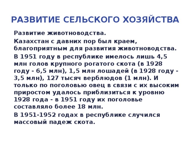 Развитие сельского хозяйства Развитие животноводства. Казахстан с давних пор был краем, благоприятным для развития животноводства. В 1951 году в республике имелось лишь 4,5 млн голов крупного рогатого скота (в 1928 году - 6,5 млн), 1,5 млн лошадей (в 1928 году - 3,5 млн), 127 тысяч верблюдов (1 млн). И только по поголовью овец в связи с их высоким приростом удалось приблизиться к уровню 1928 года - в 1951 году их поголовье составляло более 18 млн. В 1951-1952 годах в республике случился массовый падеж скота.