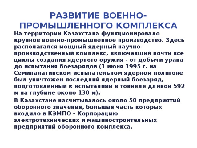 Развитие военно-промышленного комплекса На территории Казахстана функционировало крупное военно-промышленное производство. Здесь располагался мощный ядерный научно-производственный комплекс, включавший почти все циклы создания ядерного оружия - от добычи урана до испытания боезарядов (1 июня 1995 г. на Семипалатинском испытательном ядерном полигоне был уничтожен последний ядерный боезаряд, подготовленный к испытаниям в тоннеле длиной 592 м на глубине около 130 м). В Казахстане насчитывалось около 50 предприятий оборонного значения, большая часть которых входило в КЭМПО - Корпорацию электротехнических и машиностроительных предприятий оборонного комплекса.