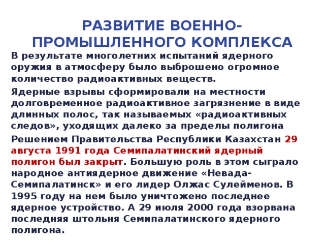 Развитие военно-промышленного комплекса В результате многолетних испытаний ядерного оружия в атмосферу было выброшено огромное количество радиоактивных веществ. Ядерные взрывы сформировали на местности долговременное радиоактивное загрязнение в виде длинных полос, так называемых «радиоактивных следов», уходящих далеко за пределы полигона Решением Правительства Республики Казахстан 29 августа 1991 года Семипалатинский ядерный полигон был закрыт . Большую роль в этом сыграло народное антиядерное движение «Невада-Семипалатинск» и его лидер Олжас Сулейменов. В 1995 году на нем было уничтожено последнее ядерное устройство. А 29 июля 2000 года взорвана последняя штольня Семипалатинского ядерного полигона.