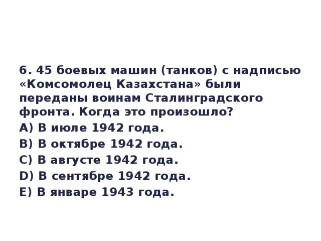 6. 45 боевых машин (танков) с надписью «Комсомолец Казахстана» были переданы воинам Сталинградского фронта. Когда это произошло? А) В июле 1942 года. В) В октябре 1942 года. С) В августе 1942 года. D) В сентябре 1942 года. Е) В январе 1943 года.