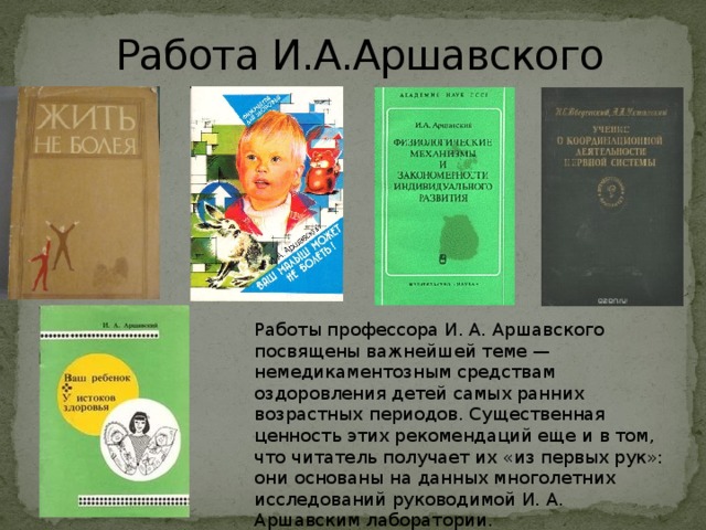 Работа И.А.Аршавского Работы профессора И. А. Аршавского посвящены важнейшей теме — немедикаментозным средствам оздоровления детей самых ранних возрастных периодов. Существенная ценность этих рекомендаций еще и в том, что читатель получает их «из первых рук»: они основаны на данных многолетних исследований руководимой И. А. Аршавским лаборатории.