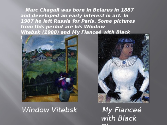 Marc Chagall was born in Belarus in 1887 and developed an early interest in art. In 1907 he left Russia for Paris. Some pictures from this period are his Window Vitebsk (1908) and My Fianceé with Black Gloves (1909). Window Vitebsk   My Fianceé with Black Gloves