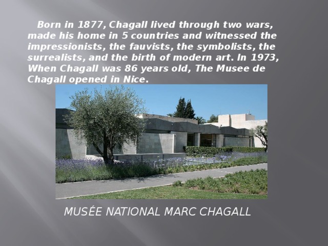 Born in 1877, Chagall lived through two wars, made his home in 5 countries and witnessed the impressionists, the fauvists, the symbolists, the surrealists, and the birth of modern art. In 1973, When Chagall was 86 years old, The Musee de Chagall opened in Nice.   MUSÉE NATIONAL MARC CHAGALL