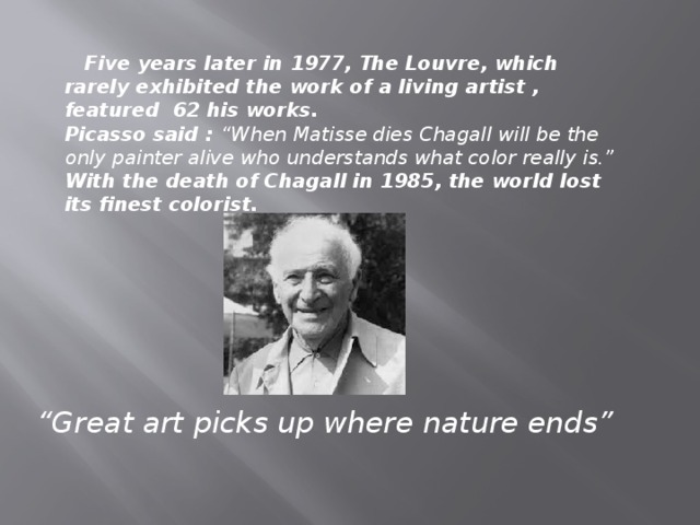 Five years later in 1977, The Louvre, which rarely exhibited the work of a living artist , featured  62 his works. Picasso said : “When Matisse dies Chagall will be the only painter alive who understands what color really is.” With the death of Chagall in 1985, the world lost its finest colorist. “ Great art picks up where nature ends”
