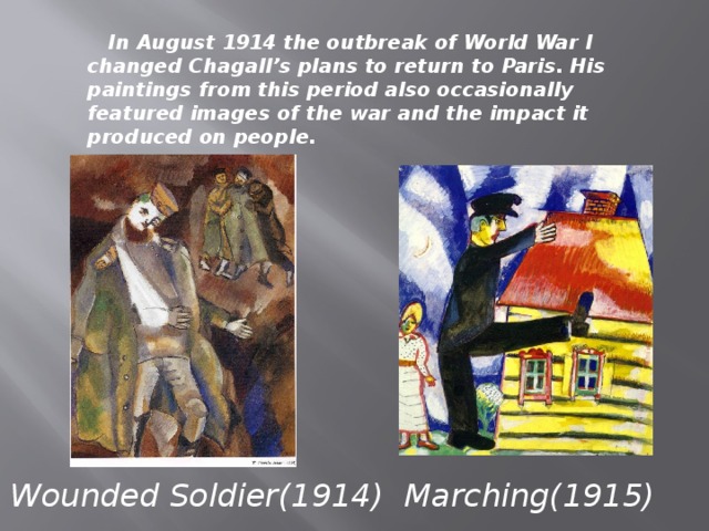 In August 1914 the outbreak of World War I changed Chagall’s plans to return to Paris. His paintings from this period also occasionally featured images of the war and the impact it produced on people. Wounded Soldier(1914) Marching(1915)
