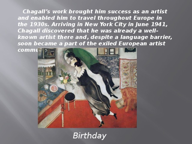 Chagall’s work brought him success as an artist and enabled him to travel throughout Europe in the 1930s. Arriving in New York City in June 1941, Chagall discovered that he was already a well-known artist there and, despite a language barrier, soon became a part of the exiled European artist community. Birthday
