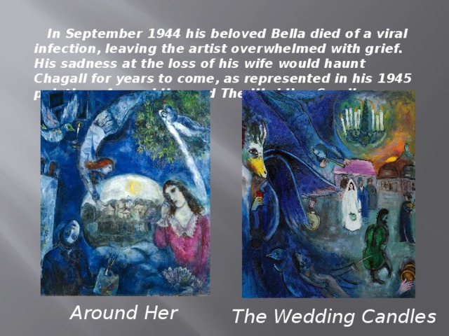 In September 1944 his beloved Bella died of a viral infection, leaving the artist overwhelmed with grief. His sadness at the loss of his wife would haunt Chagall for years to come, as represented in his 1945 paintings Around Her and The Wedding Candles. Around Her The Wedding Candles