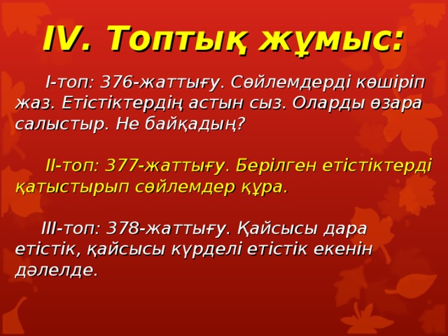 I V. Топтық жұмыс:    I-топ: 376- жаттығу. Сөйлемдерді көшіріп жаз. Етістіктердің астын сыз. Оларды өзара салыстыр. Не байқадың?    II-топ: 377-жаттығу. Берілген етістіктерді қатыстырып сөйлемдер құра.   III- топ: 378-жаттығу. Қайсысы дара етістік, қайсысы күрделі етістік екенін дәлелде.