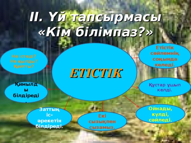 II. Үй тапсырмасы «Кім білімпаз?»  ЕТІСТІК  Етістік сөйлемнің соңында келеді. Не істеді? Не қылды? Қайтты? Құстар ұшып келді. Қимылды білдіреді. Ойнады, күлді, сәйледі. Заттың іс-әрекетін білдіреді. Екі сызықпен сызамыз.