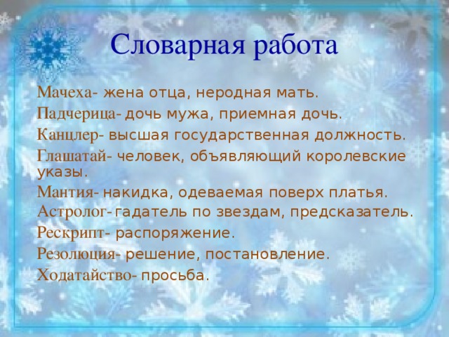 Словарная работа Мачеха- жена отца, неродная мать. Падчерица-  дочь мужа, приемная дочь. Канцлер-  высшая государственная должность. Глашатай- человек, объявляющий королевские указы. Мантия-  накидка, одеваемая поверх платья. Астролог-  гадатель по звездам, предсказатель. Рескрипт- распоряжение. Резолюция- решение, постановление. Ход атайство-  просьба.