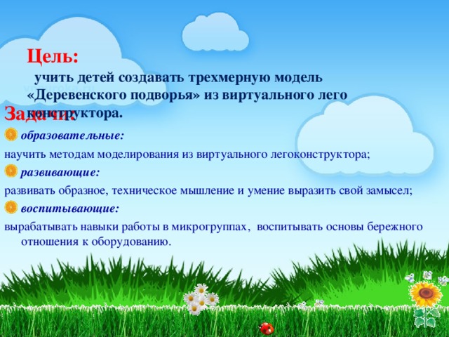 Цель:   учить детей создавать трехмерную модель «Деревенского подворья» из виртуального лего конструктора.     Задачи: образовательные: научить методам моделирования из виртуального легоконструктора; развивающие: развивать образное, техническое мышление и умение выразить свой замысел; воспитывающие: вырабатывать навыки работы в микрогруппах, воспитывать основы бережного отношения к оборудованию.