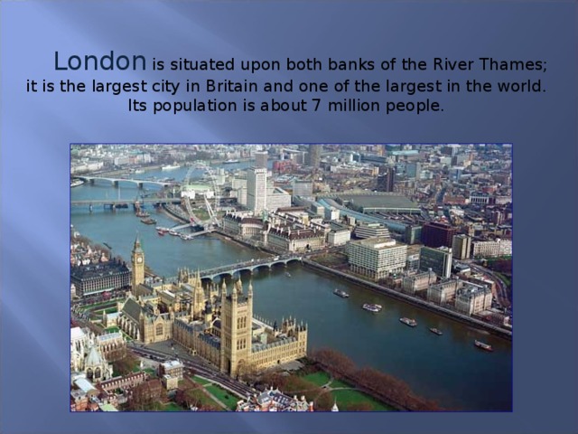 London  is situated upon both banks of the River Thames; it is the largest city in Britain and one of the largest in the world. Its population is about 7 million people.