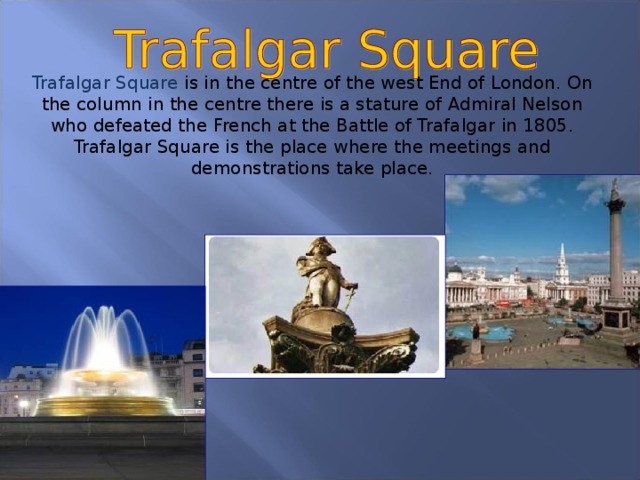 Trafalgar Square is in the centre of the west End of London. On the column in the centre there is a stature of Admiral Nelson who defeated the French at the Battle of Trafalgar in 1805. Trafalgar Square is the place where the meetings and demonstrations take place.