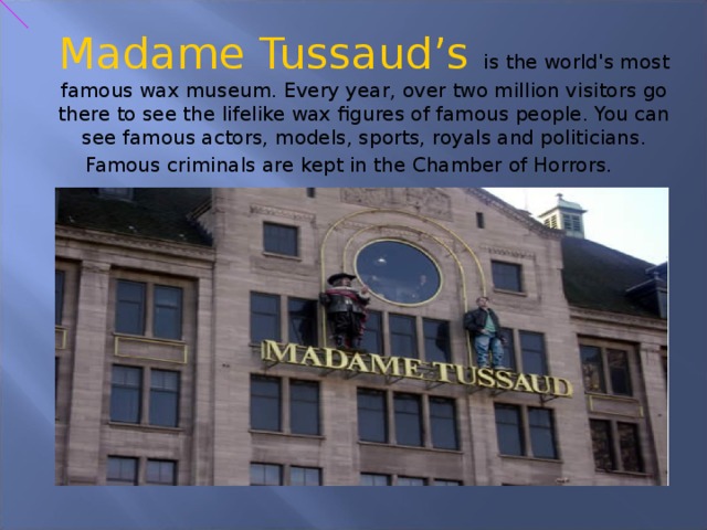 Madame Tussaud’s is the world's most famous wax museum. Every year, over two million visitors go there to see the lifelike wax figures of famous people. You can see famous actors, models, sports, royals and politicians. Famous criminals are kept in the Chamber of Horrors.