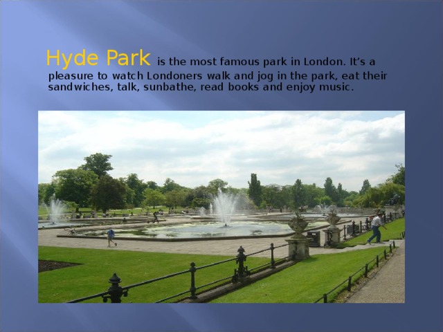 Hyde Park is the most famous park in London. It’s a pleasure to watch Londoners walk and jog in the park, eat their sandwiches, talk, sunbathe, read books and enjoy music.