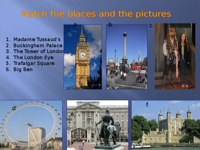 a. b. c. Madame Tussaud’s Buckingham Palace The Tower of London The London Eye Trafalgar Square Big Ben f. d e.