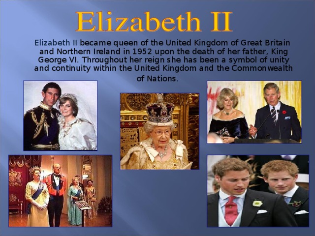 Elizabeth II became queen of the United Kingdom of Great Britain and Northern Ireland in 1952 upon the death of her father, King George VI. Throughout her reign she has been a symbol of unity and continuity within the United Kingdom and the Commonwealth of Nations.