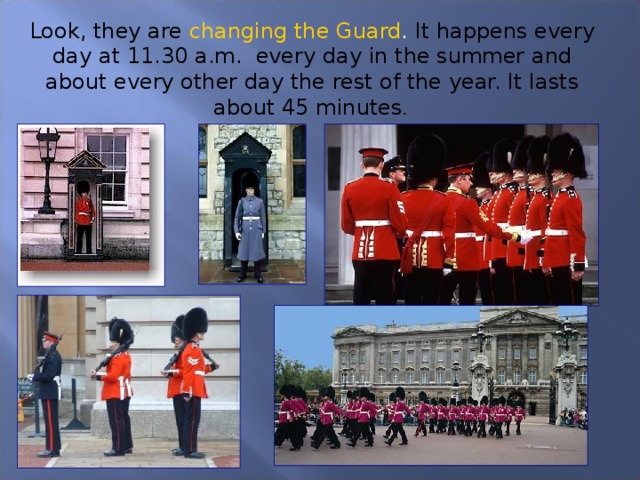 Look, they are changing the Guard . It happens every day at 11.30 a.m. every day in the summer and about every other day the rest of the year. It lasts about 45 minutes .