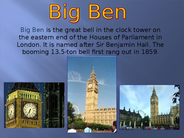 Big Ben is the great bell in the clock tower on the eastern end of the Houses of Parliament in London. It is named after Sir Benjamin Hall. The booming 13.5-ton bell first rang out in 1859.