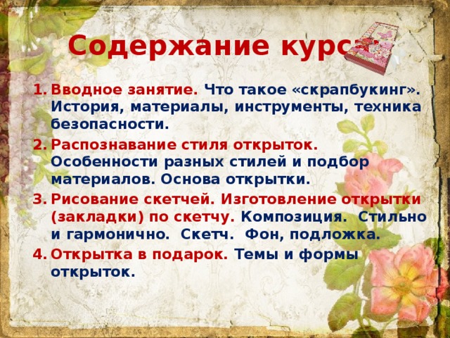 Содержание курса: Вводное занятие. Что такое «скрапбукинг». История, материалы, инструменты, техника безопасности. Распознавание стиля открыток. Особенности разных стилей и подбор материалов. Основа открытки. Рисование скетчей. Изготовление открытки (закладки) по скетчу. Композиция. Стильно и гармонично. Скетч. Фон, подложка. Открытка в подарок. Темы и формы открыток.