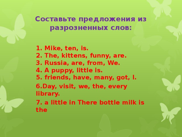 Составьте предложения из разрозненных слов: 1. Mike, ten, is.  2. The, kittens, funny, are.  3. Russia, are, from, We.  4. A puppy, little is.  5. friends, have, many, got, I. 6.Day, visit, we, the, every library. 7. a little in There bottle milk is the