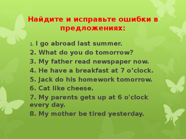 Найдите и исправьте ошибки в предложениях: 1. I go abroad last summer. 2. What do you do tomorrow? 3. My father read newspaper now. 4. He have a breakfast at 7 o’clock. 5. Jack do his homework tomorrow. 6. Cat like cheese. 7. My parents gets up at 6 o'clock every day. 8. My mother be tired yesterday.