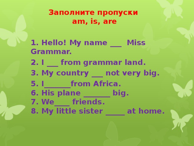 Заполните пропуски  am, is, are 1. Hello! My name ___  Miss Grammar. 2. I ___ from grammar land. 3. My country ___ not very big. 5. I_______from Africa.  6. His plane _______ big.  7. We____ friends.  8. My little sister _____ at home.
