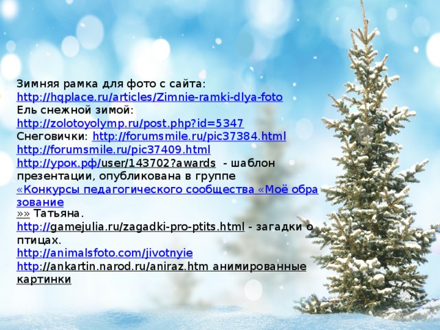 Зимняя рамка для фото с сайта: http://hqplace.ru/articles/Zimnie-ramki-dlya-foto Ель снежной зимой: http://zolotoyolymp.ru/post.php?id=5347 Снеговички: http://forumsmile.ru/pic37384.html http://forumsmile.ru/pic37409.html http :// урок.рф / user/143702?awards  - шаблон презентации, опубликована в группе  «Конкурсы педагогического сообщества «Моё образование »» Татьяна. http:// gamejulia.ru/zagadki-pro-ptits.html  - загадки о птицах. http:// animalsfoto.com/jivotnyie http ://ankartin.narod.ru/aniraz.htm  анимированные картинки