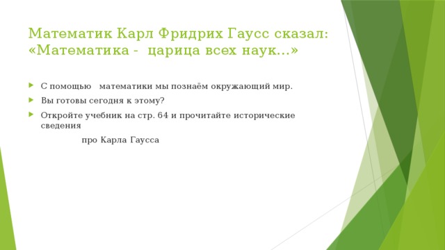 Математик Карл Фридрих Гаусс сказал: «Математика - царица всех наук…» С помощью математики мы познаём окружающий мир. Вы готовы сегодня к этому? Откройте учебник на стр. 64 и прочитайте исторические сведения  про Карла Гаусса