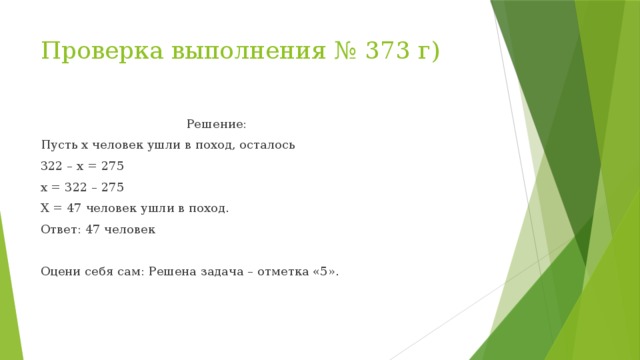 Проверка выполнения № 373 г)  Решение: Пусть x человек ушли в поход, осталось 322 – x = 275 x = 322 – 275 X = 47 человек ушли в поход. Ответ: 47 человек Оцени себя сам: Решена задача – отметка «5».