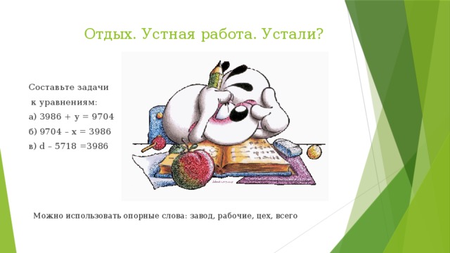 Отдых. Устная работа. Устали?   Составьте задачи  к уравнениям: а) 3986 + y = 9704 б) 9704 – x = 3986 в) d – 5718 =3986  Можно использовать опорные слова: завод, рабочие, цех, всего