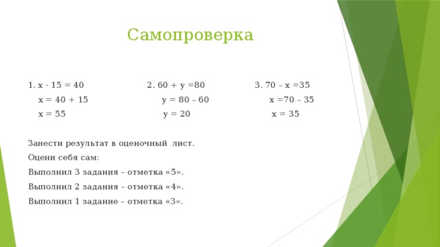 Самопроверка 1. x - 15 = 40 2. 60 + y =80 3. 70 – x =35  x = 40 + 15 y = 80 – 60 x =70 – 35  x = 55 y = 20 x = 35 Занести результат в оценочный лист. Оцени себя сам: Выполнил 3 задания – отметка «5». Выполнил 2 задания – отметка «4». Выполнил 1 задание – отметка «3».