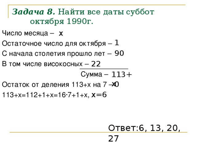 Задача 8. Найти все даты суббот октября 1990г. x Число месяца – Остаточное число для октября – С начала столетия прошло лет – В том числе високосных –      Сумма – Остаток от деления 113+x на 7 – 113+ x =112+1+ x =16 · 7+1+ x , 1 90 22 113+ x 0 x=6 Ответ: 6 , 13, 20, 27