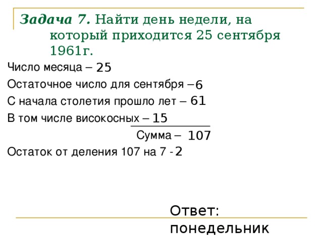 Задача 7. Найти день недели, на который приходится 25 сентября 1961г. Число месяца – Остаточное число для сентября – С начала столетия прошло лет – В том числе високосных –      Сумма – Остаток от деления 107 на 7 - 25 6 61 15 107 2 Ответ: понедельник