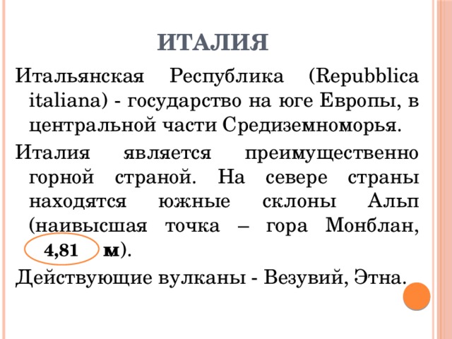 Италия Итальянская Республика (Repubblica italiana) - государство на юге Европы, в центральной части Средиземноморья. Италия является преимущественно горной страной. На севере страны находятся южные склоны Альп (наивысшая точка – гора Монблан, 14,43:3 м ). Действующие вулканы - Везувий, Этна. 4,81