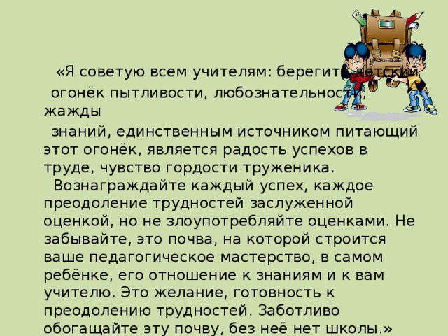 «Я советую всем учителям: берегите детский  огонёк пытливости, любознательности, жажды  знаний, единственным источником питающий этот огонёк, является радость успехов в труде, чувство гордости труженика.   Вознаграждайте каждый успех, каждое преодоление трудностей заслуженной оценкой, но не злоупотребляйте оценками. Не забывайте, это почва, на которой строится ваше педагогическое мастерство, в самом ребёнке, его отношение к знаниям и к вам учителю. Это желание, готовность к преодолению трудностей. Заботливо обогащайте эту почву, без неё нет школы.»   В. А. Сухомлинский. 