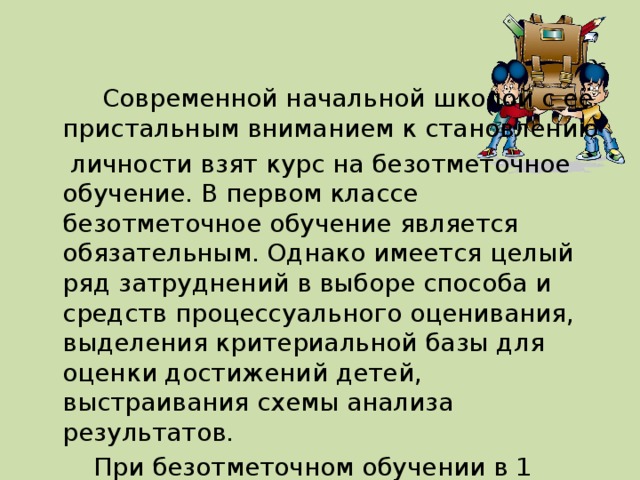 Современной начальной школой с её пристальным вниманием к становлению  личности взят курс на безотметочное обучение. В первом классе безотметочное обучение является обязательным. Однако имеется целый ряд затруднений в выборе способа и средств процессуального оценивания, выделения критериальной базы для оценки достижений детей, выстраивания схемы анализа результатов.  При безотметочном обучении в 1 классе каждый учитель задумывается о том, как повысить интерес детей к учёбе.