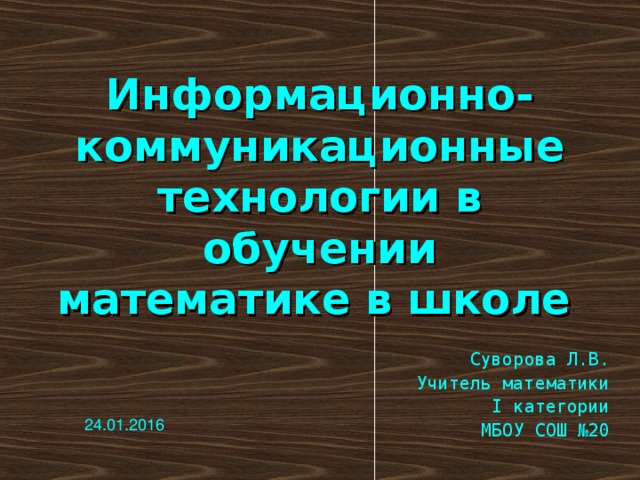 Информационно-коммуникационные технологии в обучении математике в школе  Суворова Л.В. Учитель математики  I категории МБОУ СОШ №20 24.01.2016