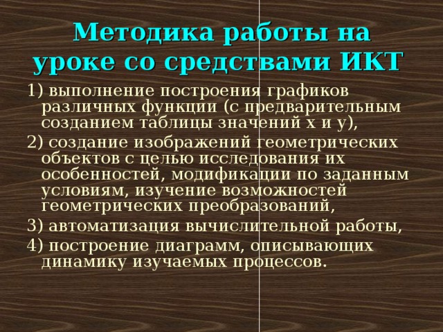 Методика работы на уроке со средствами ИКТ  1) выполнение построения графиков различных функции (с предварительным созданием таблицы значений х и у), 2) создание изображений геометрических объектов с целью исследования их особенностей, модификации по заданным условиям, изучение возможностей геометрических преобразований, 3) автоматизация вычислительной работы, 4) построение диаграмм, описывающих динамику изучаемых процессов.