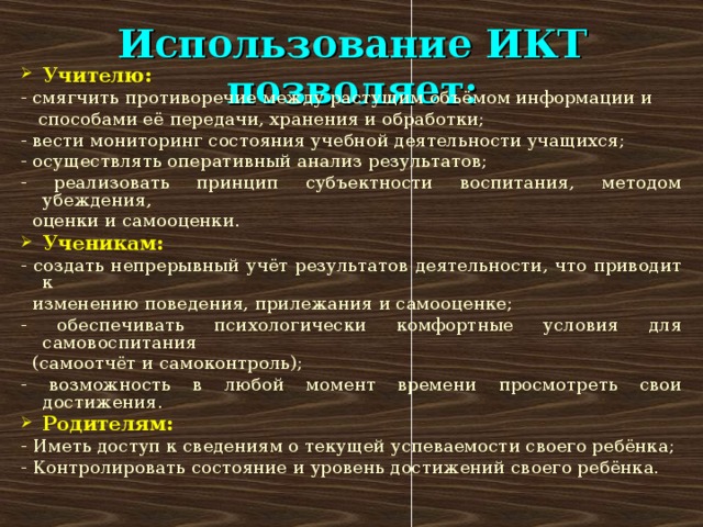 Использование ИКТ позволяет: Учителю: - смягчить противоречие между растущим объёмом информации и  способами её передачи, хранения и обработки; - вести мониторинг состояния учебной деятельности учащихся; - осуществлять оперативный анализ результатов; - реализовать принцип субъектности воспитания, методом убеждения,  оценки и самооценки. Ученикам: - создать непрерывный учёт результатов деятельности, что приводит к  изменению поведения, прилежания и самооценке; - обеспечивать психологически комфортные условия для самовоспитания  (самоотчёт и самоконтроль); - возможность в любой момент времени просмотреть свои достижения. Родителям: - Иметь доступ к сведениям о текущей успеваемости своего ребёнка; - Контролировать состояние и уровень достижений своего ребёнка.