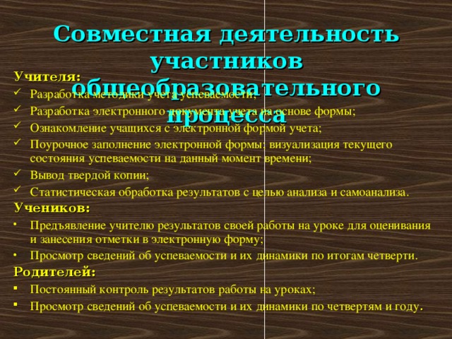 Совместная деятельность участников общеобразовательного процесса Учителя: Разработка методики учета успеваемости; Разработка электронного документа учета на основе формы; Ознакомление учащихся с электронной формой учета; Поурочное заполнение электронной формы; визуализация текущего состояния успеваемости на данный момент времени; Вывод твердой копии; Статистическая обработка результатов с целью анализа и самоанализа. Учеников: Предъявление учителю результатов своей работы на уроке для оценивания и занесения отметки в электронную форму; Просмотр сведений об успеваемости и их динамики по итогам четверти. Родителей: