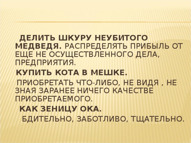 ДЕЛИТЬ ШКУРУ НЕУБИТОГО МЕДВЕДЯ. РАСПРЕДЕЛЯТЬ ПРИБЫЛЬ ОТ ЕЩЕ НЕ ОСУЩЕСТВЛЕННОГО ДЕЛА, ПРЕДПРИЯТИЯ.  КУПИТЬ КОТА В МЕШКЕ.  ПРИОБРЕТАТЬ ЧТО-ЛИБО, НЕ ВИДЯ , НЕ ЗНАЯ ЗАРАНЕЕ НИЧЕГО КАЧЕСТВЕ ПРИОБРЕТАЕМОГО.  КАК ЗЕНИЦУ ОКА.  БДИТЕЛЬНО, ЗАБОТЛИВО, ТЩАТЕЛЬНО.