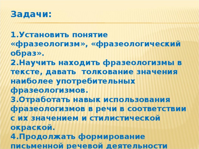 Задачи:  1.Установить понятие «фразеологизм», «фразеологический образ».  2.Научить находить фразеологизмы в тексте, давать толкование значения наиболее употребительных фразеологизмов.  3.Отработать навык использования фразеологизмов в речи в соответствии с их значением и стилистической окраской.  4.Продолжать формирование письменной речевой деятельности путем выполнения творческих заданий с использованием фразеологизмов