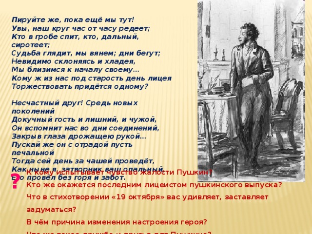 Пируйте же, пока ещё мы тут! Увы, наш круг час от часу редеет; Кто в гробе спит, кто, дальный, сиротеет; Судьба глядит, мы вянем; дни бегут; Невидимо склоняясь и хладея, Мы близимся к началу своему… Кому ж из нас под старость день лицея Торжествовать придётся одному?  Несчастный друг! Средь новых поколений Докучный гость и лишний, и чужой, Он вспомнит нас во дни соединений, Закрыв глаза дрожащею рукой… Пускай же он с отрадой пусть печальной Тогда сей день за чашей проведёт, Как ныне я, затворник ваш опальный, Его провёл без горя и забот. К кому испытывает чувство жалости Пушкин? ? Кто же окажется последним лицеистом пушкинского выпуска? Что в стихотворении «19 октября» вас удивляет, заставляет задуматься? В чём причина изменения настроения героя? Что же такое дружба и друзья для Пушкина?