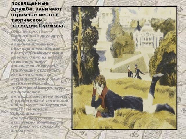 Стихотворения, посвященные дружбе, занимают огромное место в творческом наследии Пушкина. Пушкин понимал дружбу как прочный братский союз не просто симпатичных друг другу людей, но и единомышленников, объединенных общими благородными целями и идеями. Одно из первых стихотворений, посвященных дружбе, — 