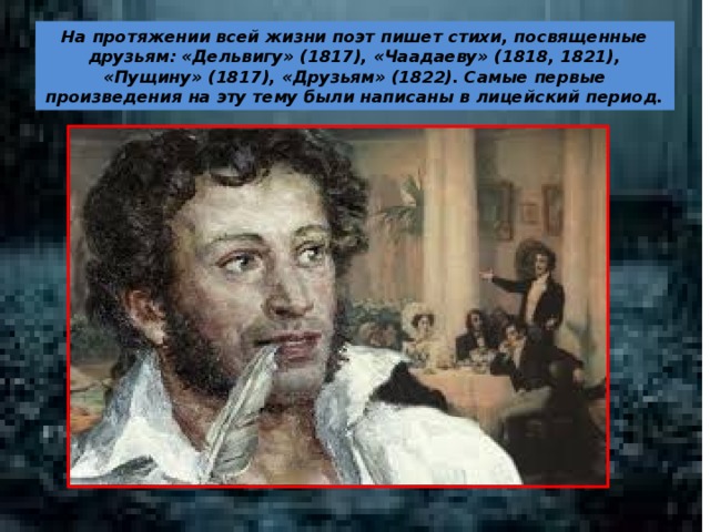На протяжении всей жизни поэт пишет стихи, посвященные друзьям: «Дельвигу» (1817), «Чаадаеву» (1818, 1821), «Пущину» (1817), «Друзьям» (1822). Самые первые произведения на эту тему были написаны в лицейский период.
