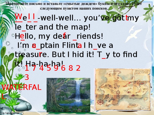 Прочитайте письмо и вставьте «смытые дождем» буквы и это слово будет следующим пунктом наших поисков. W l l __ e _ _ -well-well… you’ve got my le _ ter and the map! H _ llo, my dear _ riends!  I’m c _ ptain Flint. I h _ ve a treasure. But I hid it! T _ y to find it! Ha-ha-ha! t e f a a r 1 7 4 5 9 6 8 2 3 WATERFALL